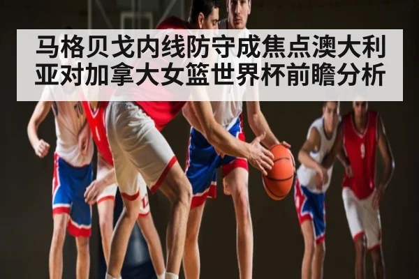 马格贝戈内线防守成焦点澳大利亚对加拿大女篮世界杯前瞻分析