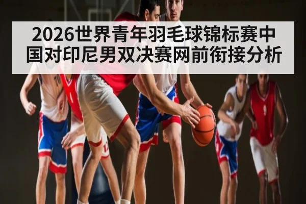 2026世界青年羽毛球锦标赛中国对印尼男双决赛网前衔接分析